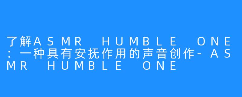 了解ASMR HUMBLE ONE：一种具有安抚作用的声音创作-ASMR HUMBLE ONE