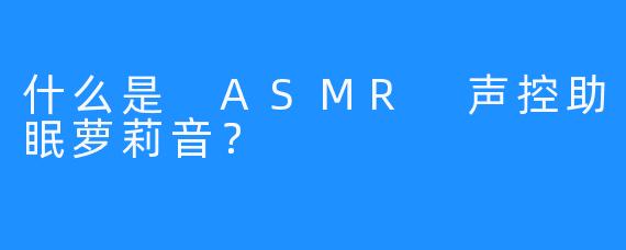 什么是 ASMR 声控助眠萝莉音？