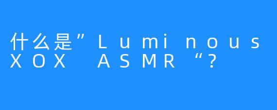 什么是”LuminousXOX ASMR“？