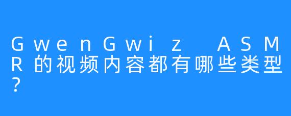 GwenGwiz ASMR的视频内容都有哪些类型？