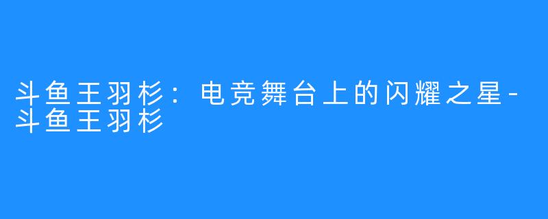 斗鱼王羽杉：电竞舞台上的闪耀之星-斗鱼王羽杉