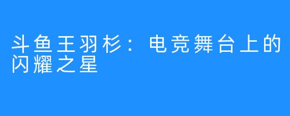 斗鱼王羽杉：电竞舞台上的闪耀之星