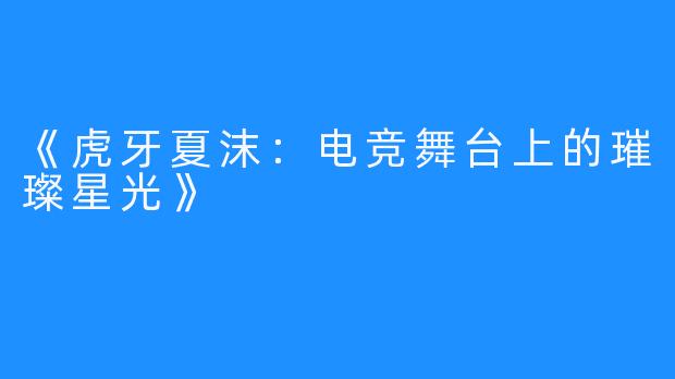 《虎牙夏沫：电竞舞台上的璀璨星光》