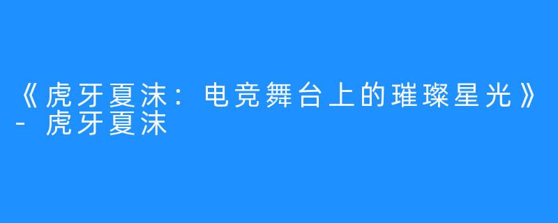 《虎牙夏沫：电竞舞台上的璀璨星光》-虎牙夏沫
