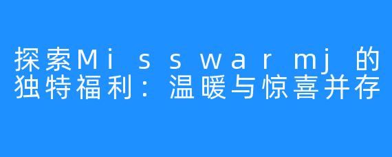 探索Misswarmj的独特福利：温暖与惊喜并存