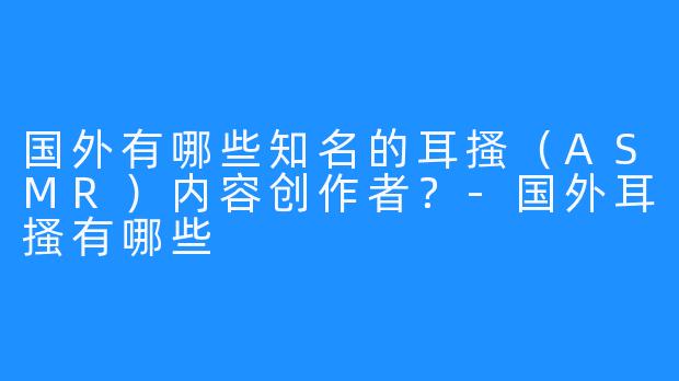 国外有哪些知名的耳搔（ASMR）内容创作者？-国外耳搔有哪些