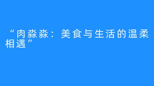 “肉淼淼：美食与生活的温柔相遇”