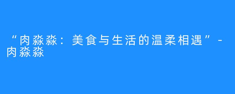 “肉淼淼：美食与生活的温柔相遇”-肉淼淼