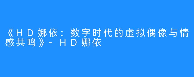 《HD娜依：数字时代的虚拟偶像与情感共鸣》-HD娜依