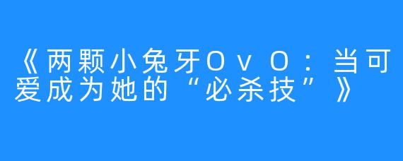 《两颗小兔牙OvO：当可爱成为她的“必杀技”》