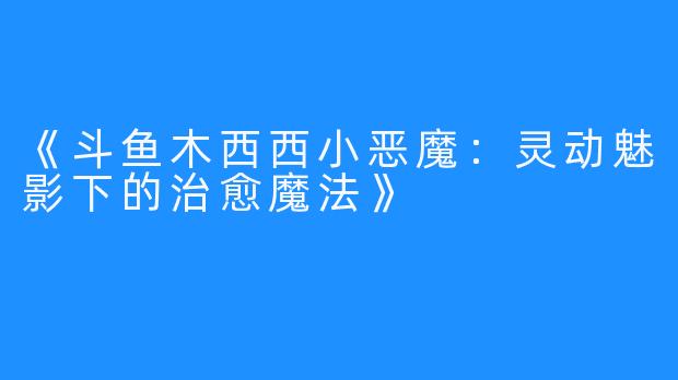 《斗鱼木西西小恶魔：灵动魅影下的治愈魔法》