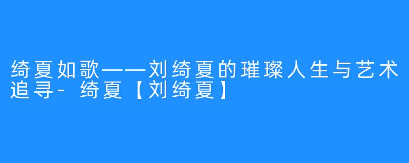 绮夏如歌——刘绮夏的璀璨人生与艺术追寻-绮夏【刘绮夏】