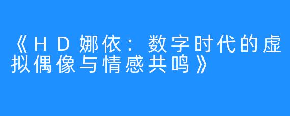 《HD娜依：数字时代的虚拟偶像与情感共鸣》