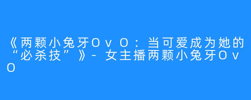 《两颗小兔牙OvO：当可爱成为她的“必杀技”》-女主播两颗小兔牙OvO