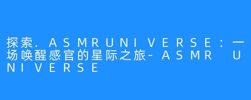 探索.ASMRUNIVERSE：一场唤醒感官的星际之旅-ASMR UNIVERSE