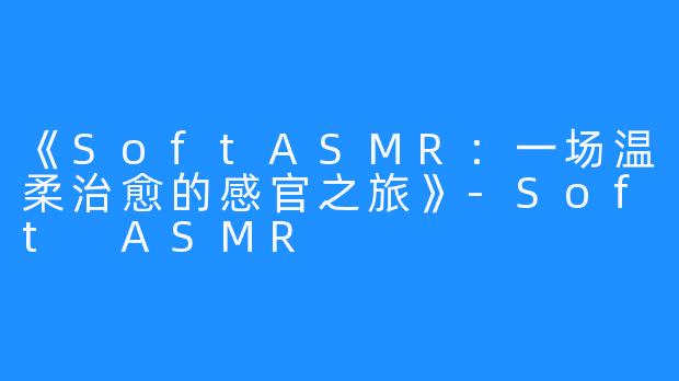 《SoftASMR：一场温柔治愈的感官之旅》-Soft ASMR