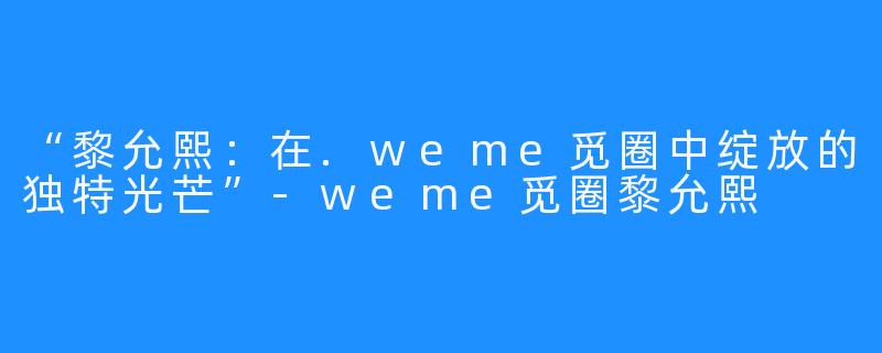 “黎允熙：在.weme觅圈中绽放的独特光芒”-weme觅圈黎允熙