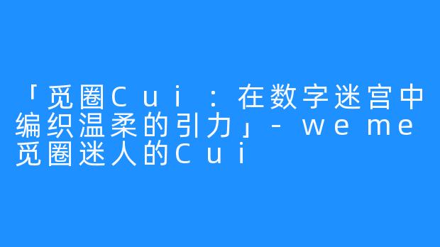 「觅圈Cui：在数字迷宫中编织温柔的引力」-weme觅圈迷人的Cui