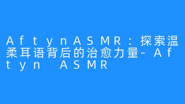 AftynASMR：探索温柔耳语背后的治愈力量-Aftyn ASMR