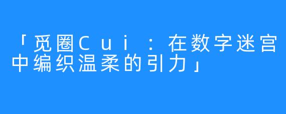 「觅圈Cui：在数字迷宫中编织温柔的引力」