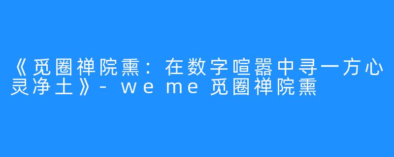 《觅圈禅院熏：在数字喧嚣中寻一方心灵净土》-weme觅圈禅院熏