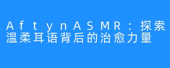 AftynASMR：探索温柔耳语背后的治愈力量