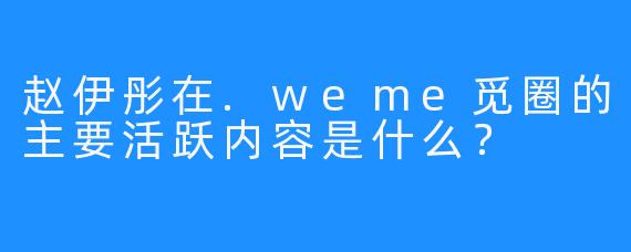 赵伊彤在.weme觅圈的主要活跃内容是什么？