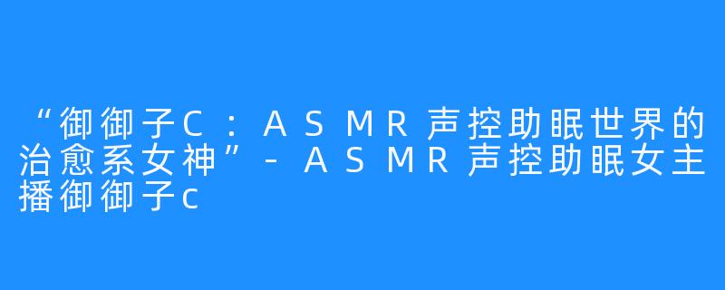 “御御子C：ASMR声控助眠世界的治愈系女神”-ASMR声控助眠女主播御御子c