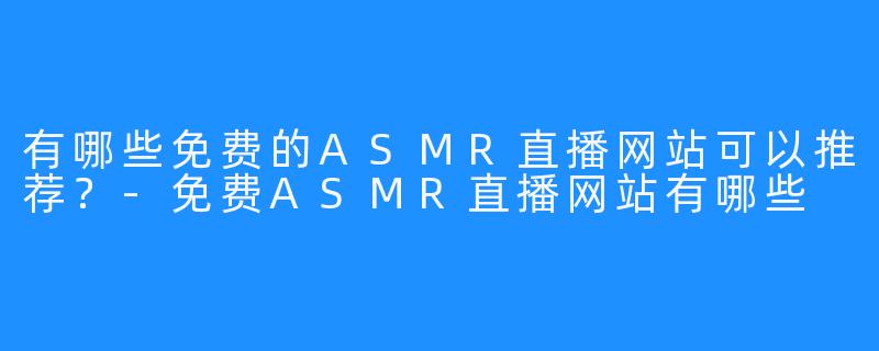 有哪些免费的ASMR直播网站可以推荐？-免费ASMR直播网站有哪些