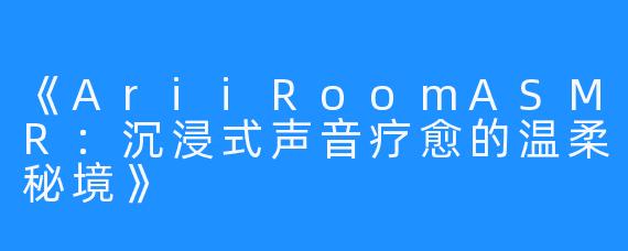 《AriiRoomASMR：沉浸式声音疗愈的温柔秘境》