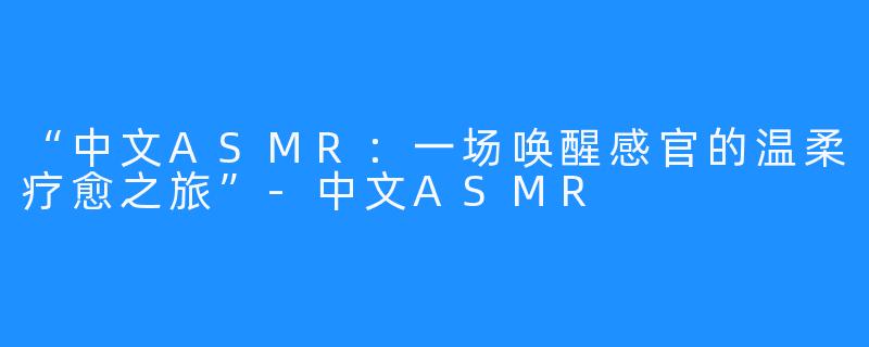 “中文ASMR：一场唤醒感官的温柔疗愈之旅”-中文ASMR