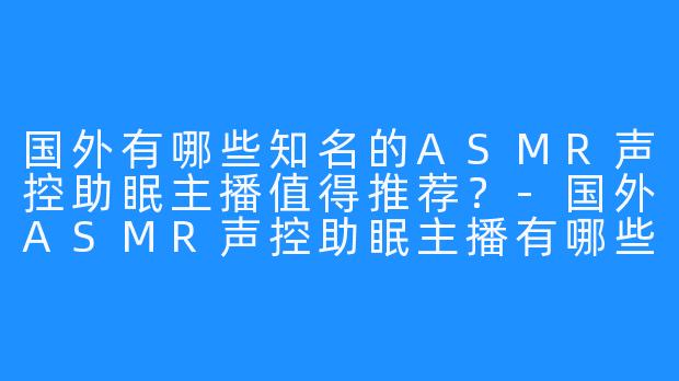 国外有哪些知名的ASMR声控助眠主播值得推荐？-国外ASMR声控助眠主播有哪些
