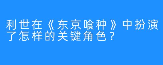 利世在《东京喰种》中扮演了怎样的关键角色？