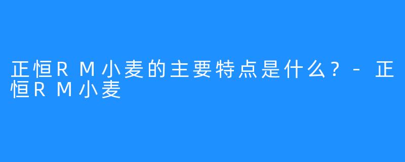 正恒RM小麦的主要特点是什么？-正恒RM小麦