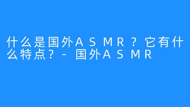 什么是国外ASMR？它有什么特点？-国外ASMR