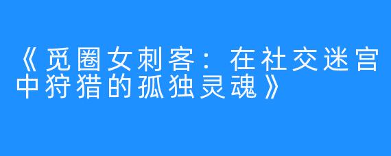 《觅圈女刺客：在社交迷宫中狩猎的孤独灵魂》