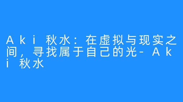 Aki秋水：在虚拟与现实之间，寻找属于自己的光-Aki秋水