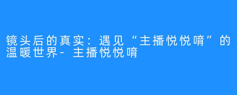 镜头后的真实：遇见“主播悦悦唷”的温暖世界-主播悦悦唷