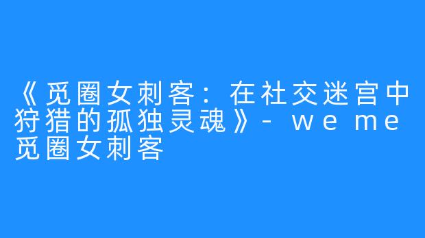 《觅圈女刺客：在社交迷宫中狩猎的孤独灵魂》-weme觅圈女刺客