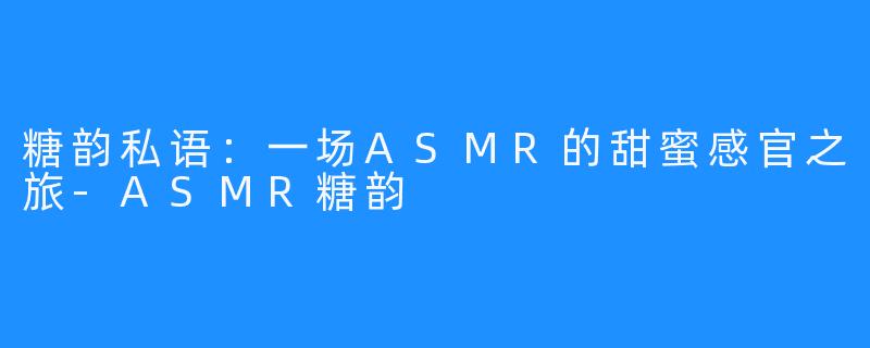糖韵私语:一场ASMR的甜蜜感官之旅-ASMR糖韵