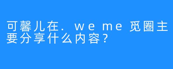 可馨儿在.weme觅圈主要分享什么内容？