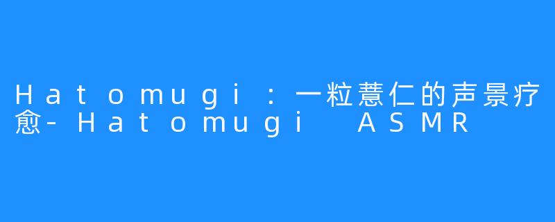 Hatomugi：一粒薏仁的声景疗愈-Hatomugi ASMR