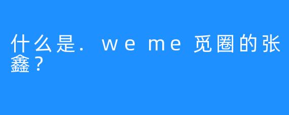 什么是.weme觅圈的张鑫？