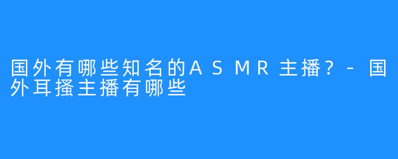国外有哪些知名的ASMR主播?-国外耳搔主播有哪些