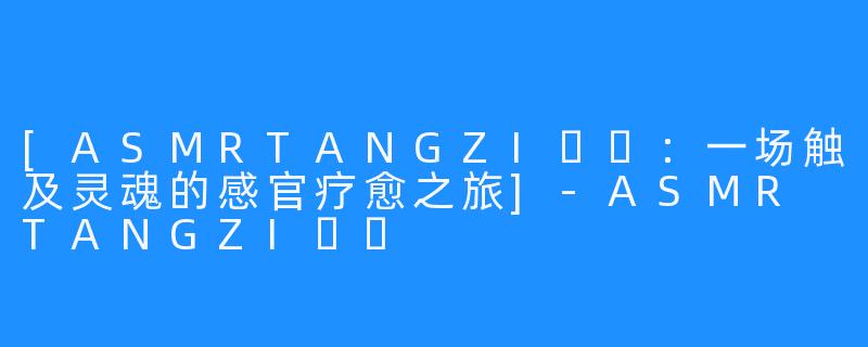 [ASMRTANGZI탱지：一场触及灵魂的感官疗愈之旅]-ASMR TANGZI탱지