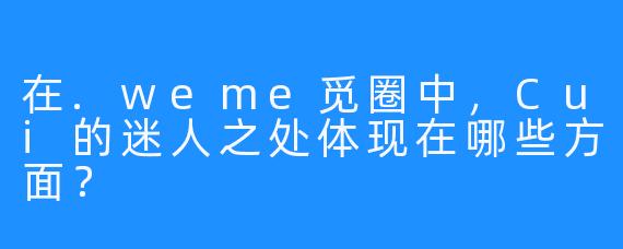 在.weme觅圈中，Cui的迷人之处体现在哪些方面？