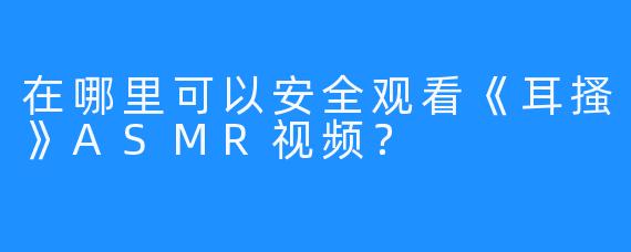 在哪里可以安全观看《耳搔》ASMR视频？