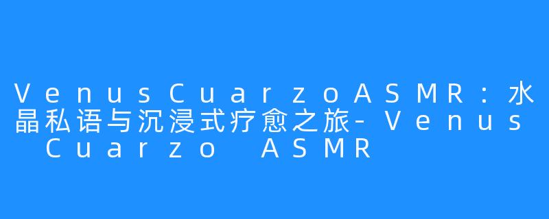 VenusCuarzoASMR:水晶私语与沉浸式疗愈之旅-Venus Cuarzo ASMR