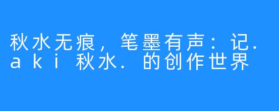 秋水无痕，笔墨有声：记.aki秋水.的创作世界