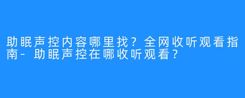 助眠声控内容哪里找?全网收听观看指南-助眠声控在哪收听观看?
